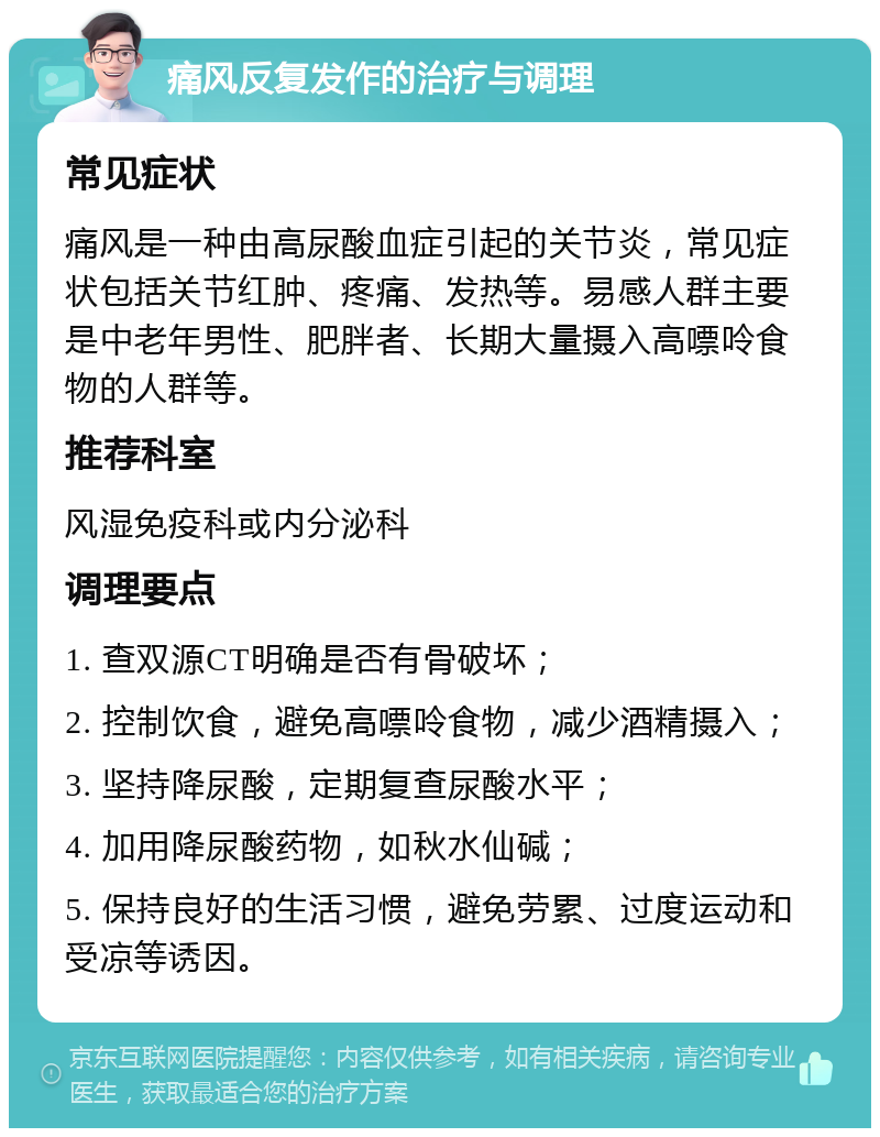 痛风反复发作的治疗与调理 常见症状 痛风是一种由高尿酸血症引起的关节炎，常见症状包括关节红肿、疼痛、发热等。易感人群主要是中老年男性、肥胖者、长期大量摄入高嘌呤食物的人群等。 推荐科室 风湿免疫科或内分泌科 调理要点 1. 查双源CT明确是否有骨破坏； 2. 控制饮食，避免高嘌呤食物，减少酒精摄入； 3. 坚持降尿酸，定期复查尿酸水平； 4. 加用降尿酸药物，如秋水仙碱； 5. 保持良好的生活习惯，避免劳累、过度运动和受凉等诱因。