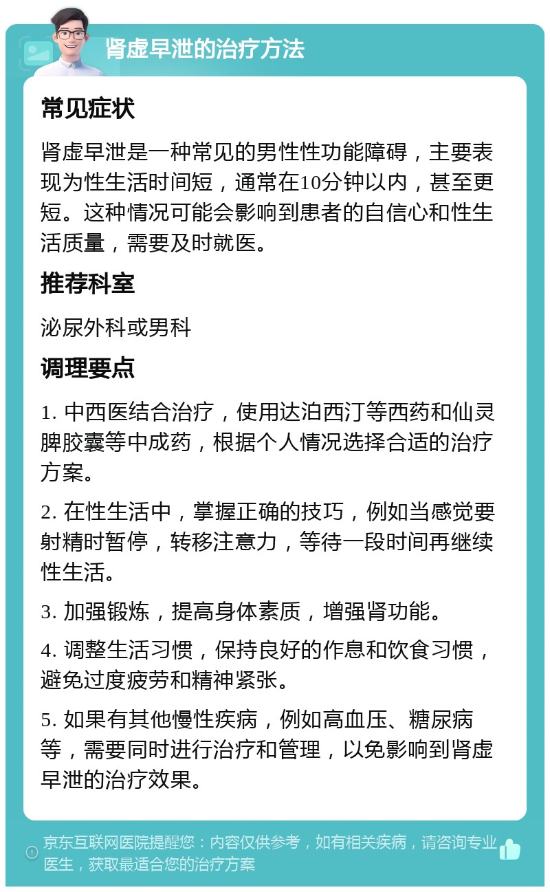 肾虚早泄的治疗方法 常见症状 肾虚早泄是一种常见的男性性功能障碍，主要表现为性生活时间短，通常在10分钟以内，甚至更短。这种情况可能会影响到患者的自信心和性生活质量，需要及时就医。 推荐科室 泌尿外科或男科 调理要点 1. 中西医结合治疗，使用达泊西汀等西药和仙灵脾胶囊等中成药，根据个人情况选择合适的治疗方案。 2. 在性生活中，掌握正确的技巧，例如当感觉要射精时暂停，转移注意力，等待一段时间再继续性生活。 3. 加强锻炼，提高身体素质，增强肾功能。 4. 调整生活习惯，保持良好的作息和饮食习惯，避免过度疲劳和精神紧张。 5. 如果有其他慢性疾病，例如高血压、糖尿病等，需要同时进行治疗和管理，以免影响到肾虚早泄的治疗效果。