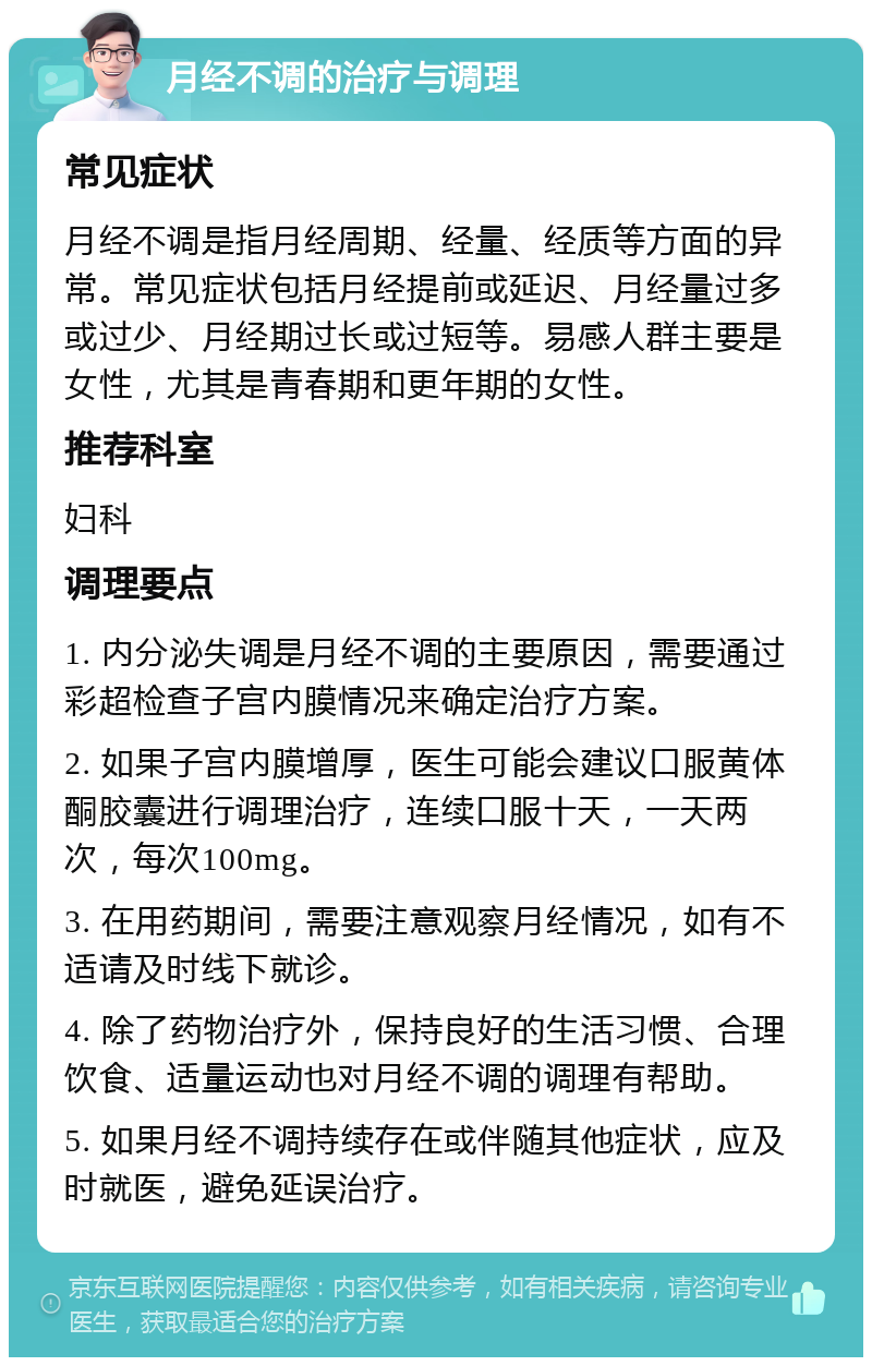 月经不调的治疗与调理 常见症状 月经不调是指月经周期、经量、经质等方面的异常。常见症状包括月经提前或延迟、月经量过多或过少、月经期过长或过短等。易感人群主要是女性，尤其是青春期和更年期的女性。 推荐科室 妇科 调理要点 1. 内分泌失调是月经不调的主要原因，需要通过彩超检查子宫内膜情况来确定治疗方案。 2. 如果子宫内膜增厚，医生可能会建议口服黄体酮胶囊进行调理治疗，连续口服十天，一天两次，每次100mg。 3. 在用药期间，需要注意观察月经情况，如有不适请及时线下就诊。 4. 除了药物治疗外，保持良好的生活习惯、合理饮食、适量运动也对月经不调的调理有帮助。 5. 如果月经不调持续存在或伴随其他症状，应及时就医，避免延误治疗。