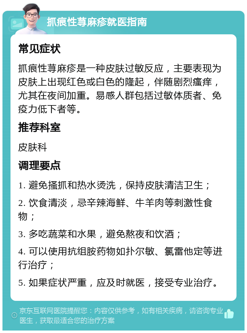 抓痕性荨麻疹就医指南 常见症状 抓痕性荨麻疹是一种皮肤过敏反应，主要表现为皮肤上出现红色或白色的隆起，伴随剧烈瘙痒，尤其在夜间加重。易感人群包括过敏体质者、免疫力低下者等。 推荐科室 皮肤科 调理要点 1. 避免搔抓和热水烫洗，保持皮肤清洁卫生； 2. 饮食清淡，忌辛辣海鲜、牛羊肉等刺激性食物； 3. 多吃蔬菜和水果，避免熬夜和饮酒； 4. 可以使用抗组胺药物如扑尔敏、氯雷他定等进行治疗； 5. 如果症状严重，应及时就医，接受专业治疗。