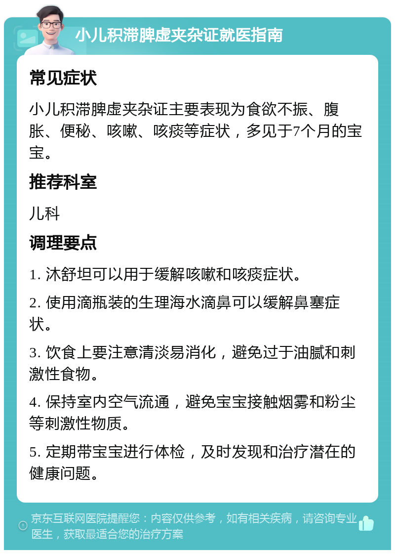 小儿积滞脾虚夹杂证就医指南 常见症状 小儿积滞脾虚夹杂证主要表现为食欲不振、腹胀、便秘、咳嗽、咳痰等症状，多见于7个月的宝宝。 推荐科室 儿科 调理要点 1. 沐舒坦可以用于缓解咳嗽和咳痰症状。 2. 使用滴瓶装的生理海水滴鼻可以缓解鼻塞症状。 3. 饮食上要注意清淡易消化，避免过于油腻和刺激性食物。 4. 保持室内空气流通，避免宝宝接触烟雾和粉尘等刺激性物质。 5. 定期带宝宝进行体检，及时发现和治疗潜在的健康问题。