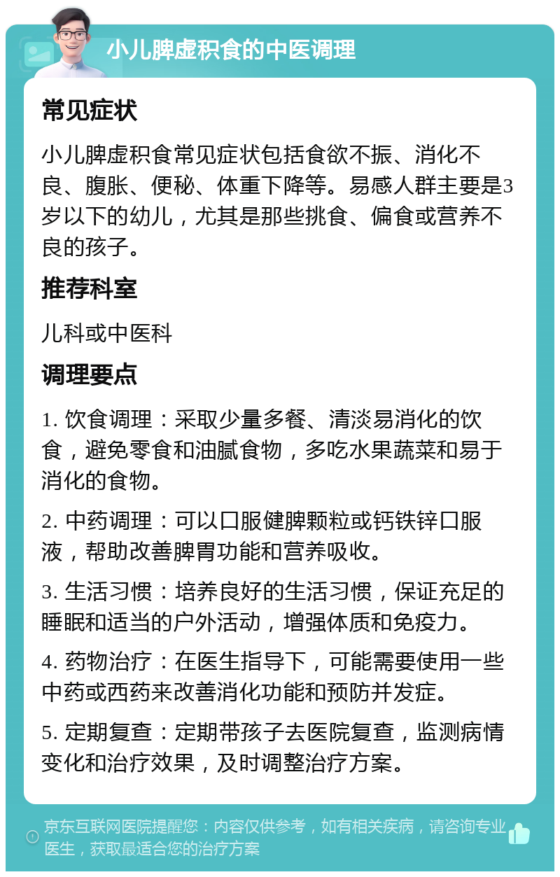 小儿脾虚积食的中医调理 常见症状 小儿脾虚积食常见症状包括食欲不振、消化不良、腹胀、便秘、体重下降等。易感人群主要是3岁以下的幼儿，尤其是那些挑食、偏食或营养不良的孩子。 推荐科室 儿科或中医科 调理要点 1. 饮食调理：采取少量多餐、清淡易消化的饮食，避免零食和油腻食物，多吃水果蔬菜和易于消化的食物。 2. 中药调理：可以口服健脾颗粒或钙铁锌口服液，帮助改善脾胃功能和营养吸收。 3. 生活习惯：培养良好的生活习惯，保证充足的睡眠和适当的户外活动，增强体质和免疫力。 4. 药物治疗：在医生指导下，可能需要使用一些中药或西药来改善消化功能和预防并发症。 5. 定期复查：定期带孩子去医院复查，监测病情变化和治疗效果，及时调整治疗方案。