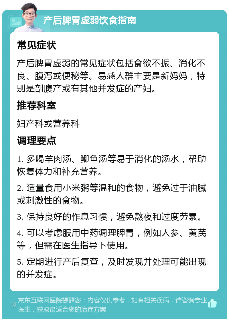 产后脾胃虚弱饮食指南 常见症状 产后脾胃虚弱的常见症状包括食欲不振、消化不良、腹泻或便秘等。易感人群主要是新妈妈，特别是剖腹产或有其他并发症的产妇。 推荐科室 妇产科或营养科 调理要点 1. 多喝羊肉汤、鲫鱼汤等易于消化的汤水，帮助恢复体力和补充营养。 2. 适量食用小米粥等温和的食物，避免过于油腻或刺激性的食物。 3. 保持良好的作息习惯，避免熬夜和过度劳累。 4. 可以考虑服用中药调理脾胃，例如人参、黄芪等，但需在医生指导下使用。 5. 定期进行产后复查，及时发现并处理可能出现的并发症。