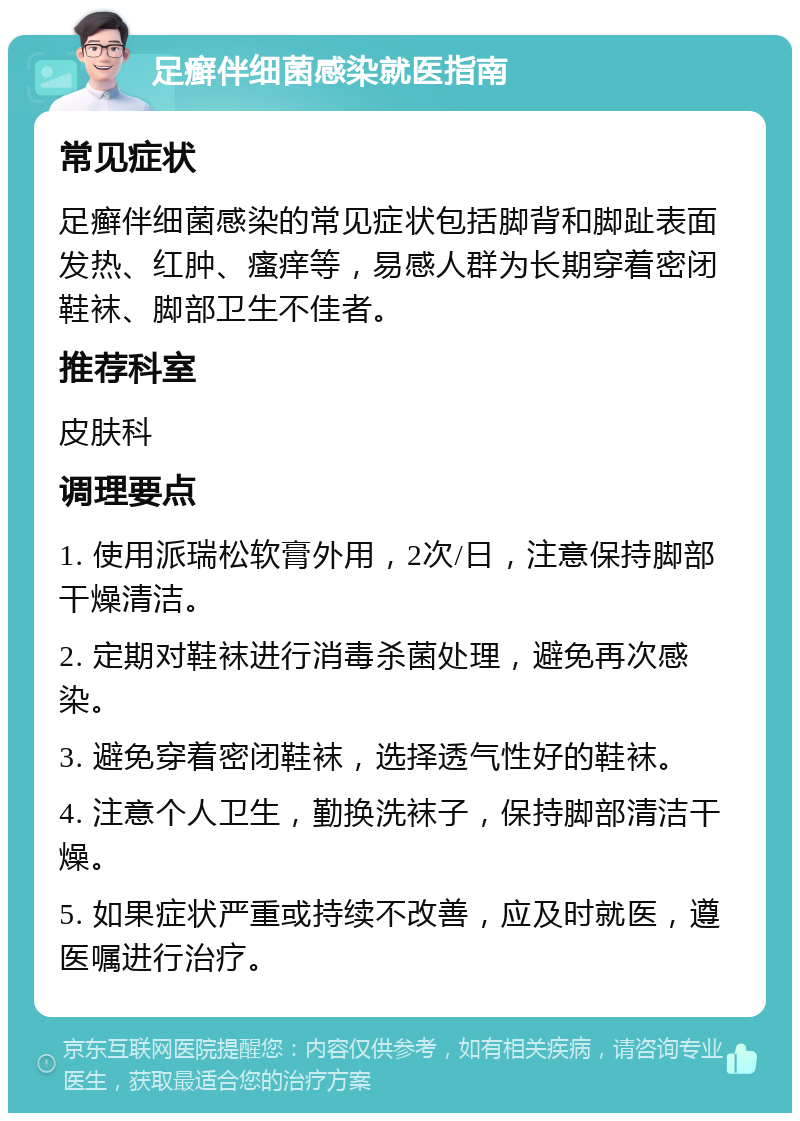 足癣伴细菌感染就医指南 常见症状 足癣伴细菌感染的常见症状包括脚背和脚趾表面发热、红肿、瘙痒等，易感人群为长期穿着密闭鞋袜、脚部卫生不佳者。 推荐科室 皮肤科 调理要点 1. 使用派瑞松软膏外用，2次/日，注意保持脚部干燥清洁。 2. 定期对鞋袜进行消毒杀菌处理，避免再次感染。 3. 避免穿着密闭鞋袜，选择透气性好的鞋袜。 4. 注意个人卫生，勤换洗袜子，保持脚部清洁干燥。 5. 如果症状严重或持续不改善，应及时就医，遵医嘱进行治疗。