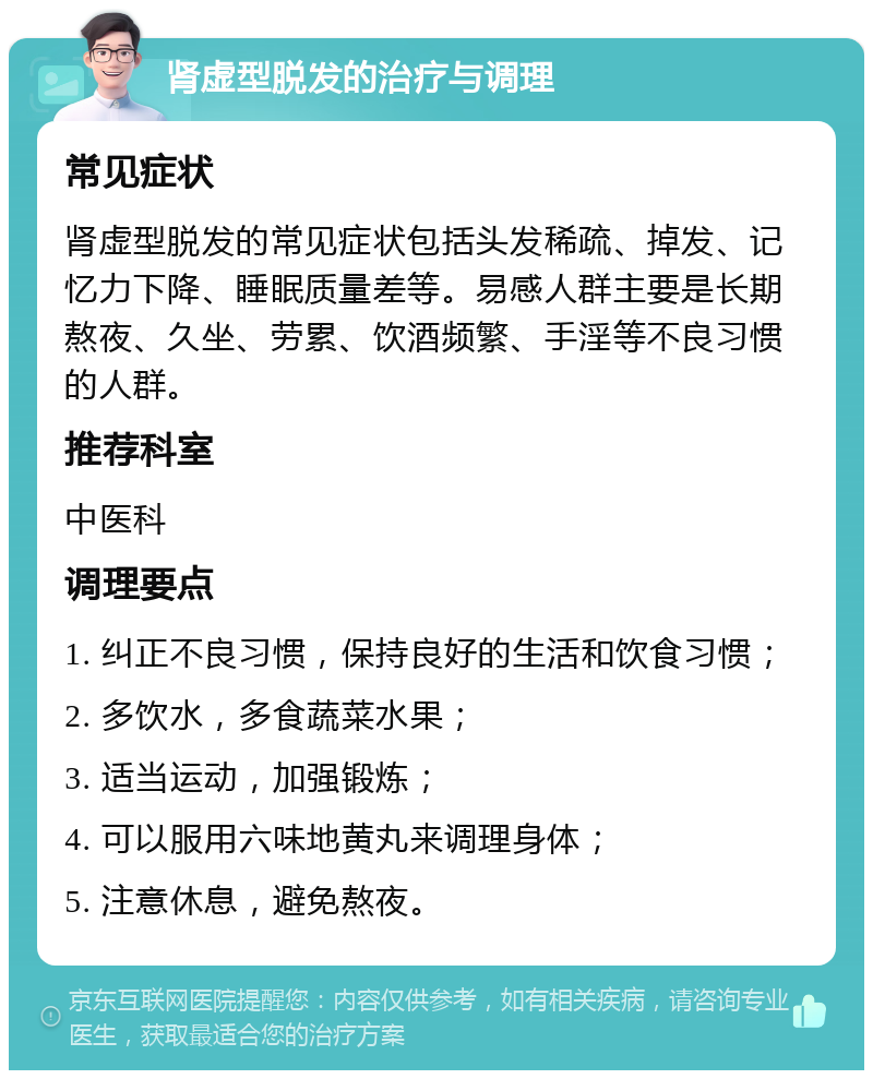 肾虚型脱发的治疗与调理 常见症状 肾虚型脱发的常见症状包括头发稀疏、掉发、记忆力下降、睡眠质量差等。易感人群主要是长期熬夜、久坐、劳累、饮酒频繁、手淫等不良习惯的人群。 推荐科室 中医科 调理要点 1. 纠正不良习惯，保持良好的生活和饮食习惯； 2. 多饮水，多食蔬菜水果； 3. 适当运动，加强锻炼； 4. 可以服用六味地黄丸来调理身体； 5. 注意休息，避免熬夜。