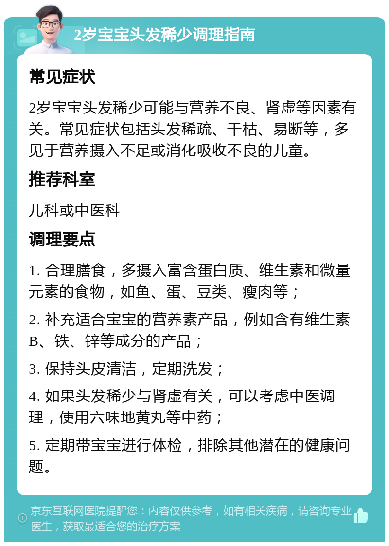 2岁宝宝头发稀少调理指南 常见症状 2岁宝宝头发稀少可能与营养不良、肾虚等因素有关。常见症状包括头发稀疏、干枯、易断等，多见于营养摄入不足或消化吸收不良的儿童。 推荐科室 儿科或中医科 调理要点 1. 合理膳食，多摄入富含蛋白质、维生素和微量元素的食物，如鱼、蛋、豆类、瘦肉等； 2. 补充适合宝宝的营养素产品，例如含有维生素B、铁、锌等成分的产品； 3. 保持头皮清洁，定期洗发； 4. 如果头发稀少与肾虚有关，可以考虑中医调理，使用六味地黄丸等中药； 5. 定期带宝宝进行体检，排除其他潜在的健康问题。