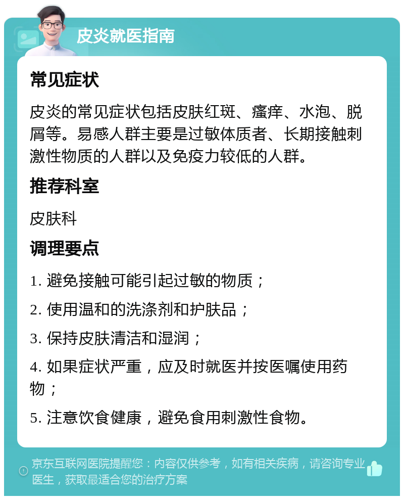 皮炎就医指南 常见症状 皮炎的常见症状包括皮肤红斑、瘙痒、水泡、脱屑等。易感人群主要是过敏体质者、长期接触刺激性物质的人群以及免疫力较低的人群。 推荐科室 皮肤科 调理要点 1. 避免接触可能引起过敏的物质； 2. 使用温和的洗涤剂和护肤品； 3. 保持皮肤清洁和湿润； 4. 如果症状严重，应及时就医并按医嘱使用药物； 5. 注意饮食健康，避免食用刺激性食物。