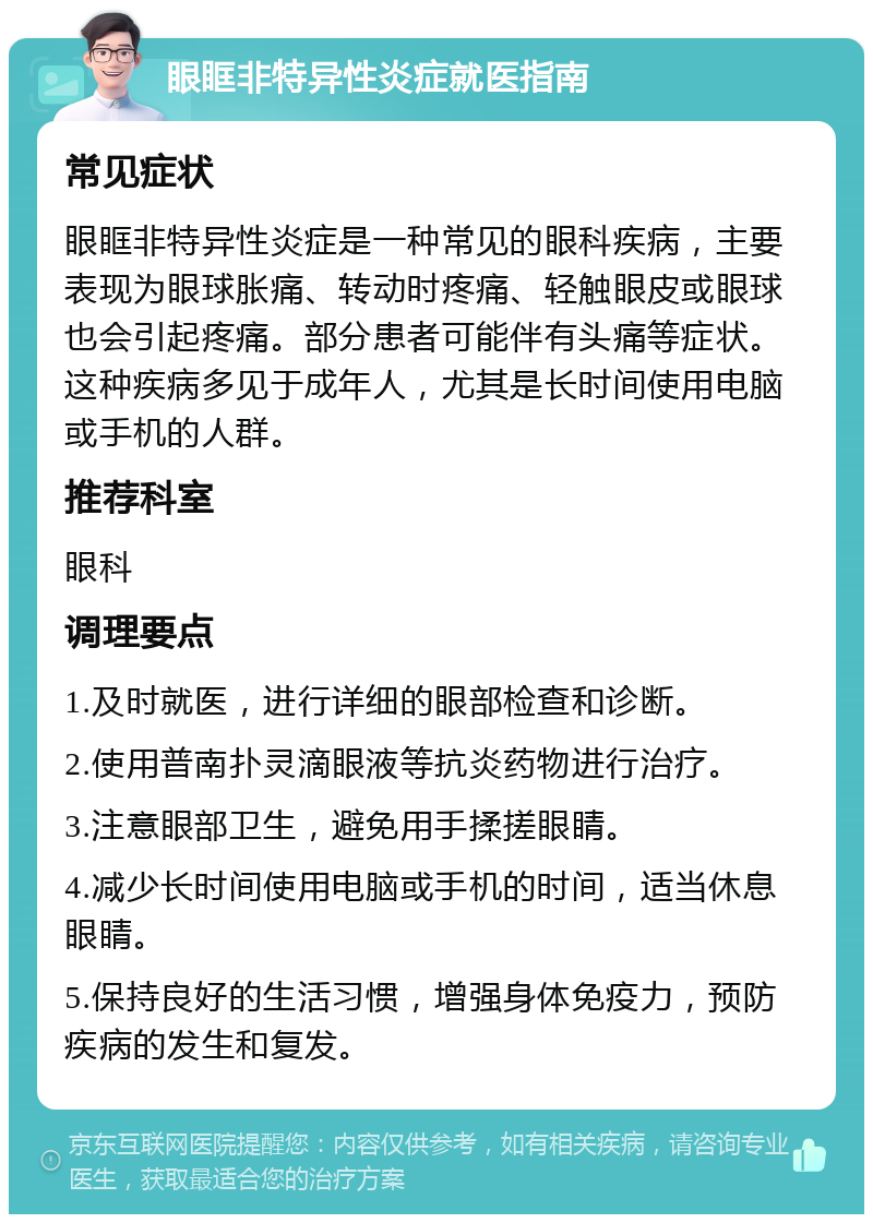 眼眶非特异性炎症就医指南 常见症状 眼眶非特异性炎症是一种常见的眼科疾病，主要表现为眼球胀痛、转动时疼痛、轻触眼皮或眼球也会引起疼痛。部分患者可能伴有头痛等症状。这种疾病多见于成年人，尤其是长时间使用电脑或手机的人群。 推荐科室 眼科 调理要点 1.及时就医，进行详细的眼部检查和诊断。 2.使用普南扑灵滴眼液等抗炎药物进行治疗。 3.注意眼部卫生，避免用手揉搓眼睛。 4.减少长时间使用电脑或手机的时间，适当休息眼睛。 5.保持良好的生活习惯，增强身体免疫力，预防疾病的发生和复发。