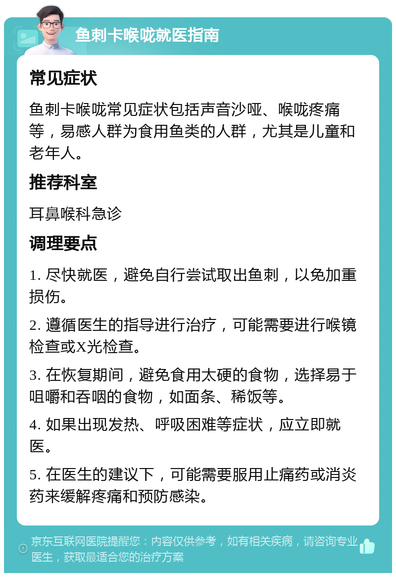 鱼刺卡喉咙就医指南 常见症状 鱼刺卡喉咙常见症状包括声音沙哑、喉咙疼痛等，易感人群为食用鱼类的人群，尤其是儿童和老年人。 推荐科室 耳鼻喉科急诊 调理要点 1. 尽快就医，避免自行尝试取出鱼刺，以免加重损伤。 2. 遵循医生的指导进行治疗，可能需要进行喉镜检查或X光检查。 3. 在恢复期间，避免食用太硬的食物，选择易于咀嚼和吞咽的食物，如面条、稀饭等。 4. 如果出现发热、呼吸困难等症状，应立即就医。 5. 在医生的建议下，可能需要服用止痛药或消炎药来缓解疼痛和预防感染。