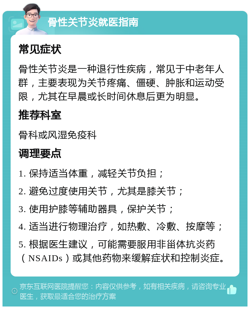 骨性关节炎就医指南 常见症状 骨性关节炎是一种退行性疾病，常见于中老年人群，主要表现为关节疼痛、僵硬、肿胀和运动受限，尤其在早晨或长时间休息后更为明显。 推荐科室 骨科或风湿免疫科 调理要点 1. 保持适当体重，减轻关节负担； 2. 避免过度使用关节，尤其是膝关节； 3. 使用护膝等辅助器具，保护关节； 4. 适当进行物理治疗，如热敷、冷敷、按摩等； 5. 根据医生建议，可能需要服用非甾体抗炎药（NSAIDs）或其他药物来缓解症状和控制炎症。