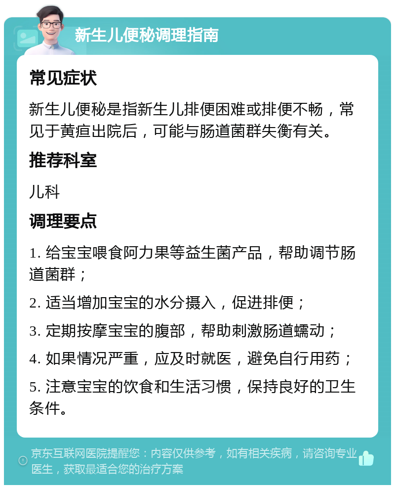 新生儿便秘调理指南 常见症状 新生儿便秘是指新生儿排便困难或排便不畅，常见于黄疸出院后，可能与肠道菌群失衡有关。 推荐科室 儿科 调理要点 1. 给宝宝喂食阿力果等益生菌产品，帮助调节肠道菌群； 2. 适当增加宝宝的水分摄入，促进排便； 3. 定期按摩宝宝的腹部，帮助刺激肠道蠕动； 4. 如果情况严重，应及时就医，避免自行用药； 5. 注意宝宝的饮食和生活习惯，保持良好的卫生条件。