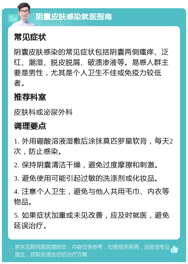 阴囊皮肤感染就医指南 常见症状 阴囊皮肤感染的常见症状包括阴囊两侧瘙痒、泛红、潮湿、脱皮脱屑、破溃渗液等。易感人群主要是男性，尤其是个人卫生不佳或免疫力较低者。 推荐科室 皮肤科或泌尿外科 调理要点 1. 外用硼酸溶液湿敷后涂抹莫匹罗星软膏，每天2次，防止感染。 2. 保持阴囊清洁干燥，避免过度摩擦和刺激。 3. 避免使用可能引起过敏的洗涤剂或化妆品。 4. 注意个人卫生，避免与他人共用毛巾、内衣等物品。 5. 如果症状加重或未见改善，应及时就医，避免延误治疗。