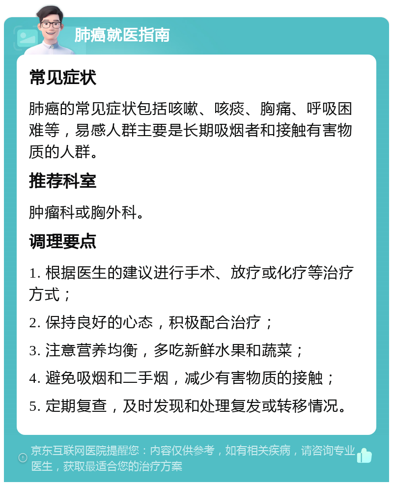 肺癌就医指南 常见症状 肺癌的常见症状包括咳嗽、咳痰、胸痛、呼吸困难等，易感人群主要是长期吸烟者和接触有害物质的人群。 推荐科室 肿瘤科或胸外科。 调理要点 1. 根据医生的建议进行手术、放疗或化疗等治疗方式； 2. 保持良好的心态，积极配合治疗； 3. 注意营养均衡，多吃新鲜水果和蔬菜； 4. 避免吸烟和二手烟，减少有害物质的接触； 5. 定期复查，及时发现和处理复发或转移情况。