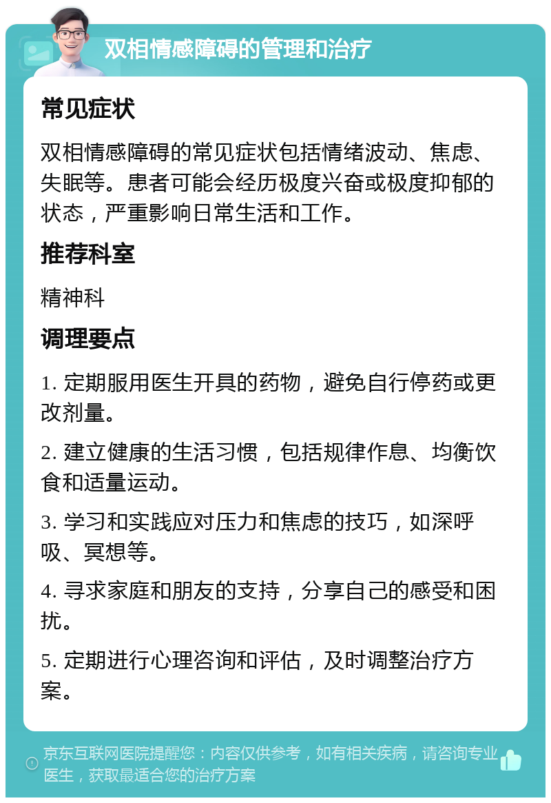 双相情感障碍的管理和治疗 常见症状 双相情感障碍的常见症状包括情绪波动、焦虑、失眠等。患者可能会经历极度兴奋或极度抑郁的状态，严重影响日常生活和工作。 推荐科室 精神科 调理要点 1. 定期服用医生开具的药物，避免自行停药或更改剂量。 2. 建立健康的生活习惯，包括规律作息、均衡饮食和适量运动。 3. 学习和实践应对压力和焦虑的技巧，如深呼吸、冥想等。 4. 寻求家庭和朋友的支持，分享自己的感受和困扰。 5. 定期进行心理咨询和评估，及时调整治疗方案。