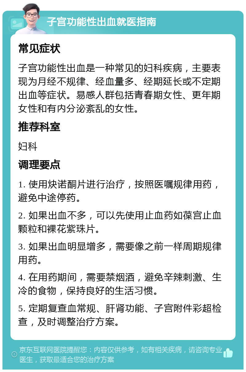 子宫功能性出血就医指南 常见症状 子宫功能性出血是一种常见的妇科疾病，主要表现为月经不规律、经血量多、经期延长或不定期出血等症状。易感人群包括青春期女性、更年期女性和有内分泌紊乱的女性。 推荐科室 妇科 调理要点 1. 使用炔诺酮片进行治疗，按照医嘱规律用药，避免中途停药。 2. 如果出血不多，可以先使用止血药如葆宫止血颗粒和裸花紫珠片。 3. 如果出血明显增多，需要像之前一样周期规律用药。 4. 在用药期间，需要禁烟酒，避免辛辣刺激、生冷的食物，保持良好的生活习惯。 5. 定期复查血常规、肝肾功能、子宫附件彩超检查，及时调整治疗方案。