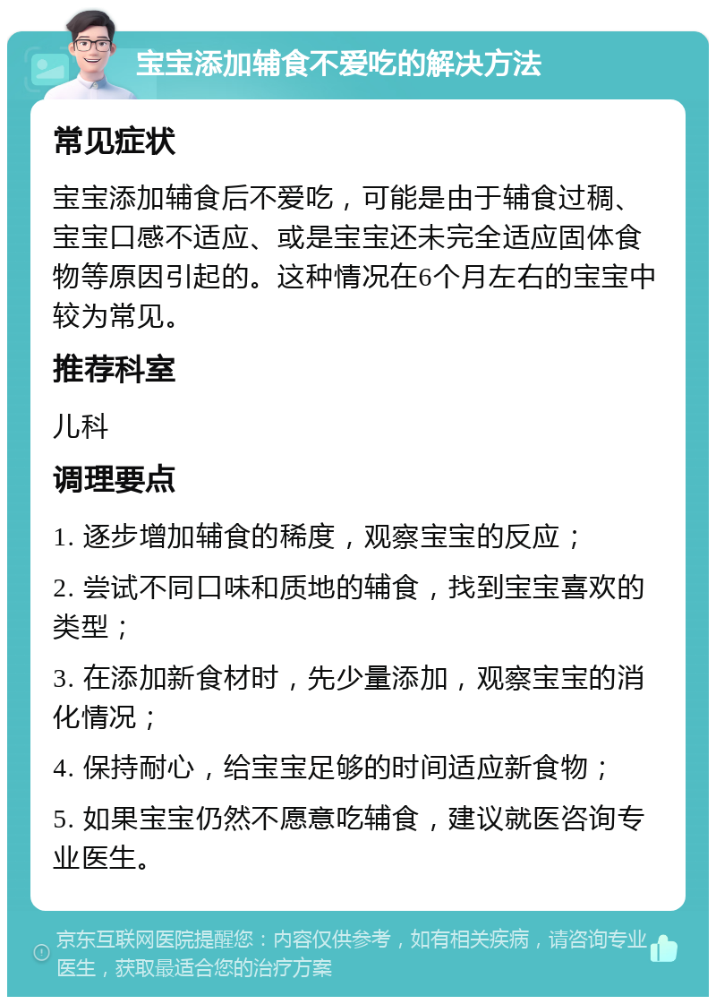 宝宝添加辅食不爱吃的解决方法 常见症状 宝宝添加辅食后不爱吃，可能是由于辅食过稠、宝宝口感不适应、或是宝宝还未完全适应固体食物等原因引起的。这种情况在6个月左右的宝宝中较为常见。 推荐科室 儿科 调理要点 1. 逐步增加辅食的稀度，观察宝宝的反应； 2. 尝试不同口味和质地的辅食，找到宝宝喜欢的类型； 3. 在添加新食材时，先少量添加，观察宝宝的消化情况； 4. 保持耐心，给宝宝足够的时间适应新食物； 5. 如果宝宝仍然不愿意吃辅食，建议就医咨询专业医生。