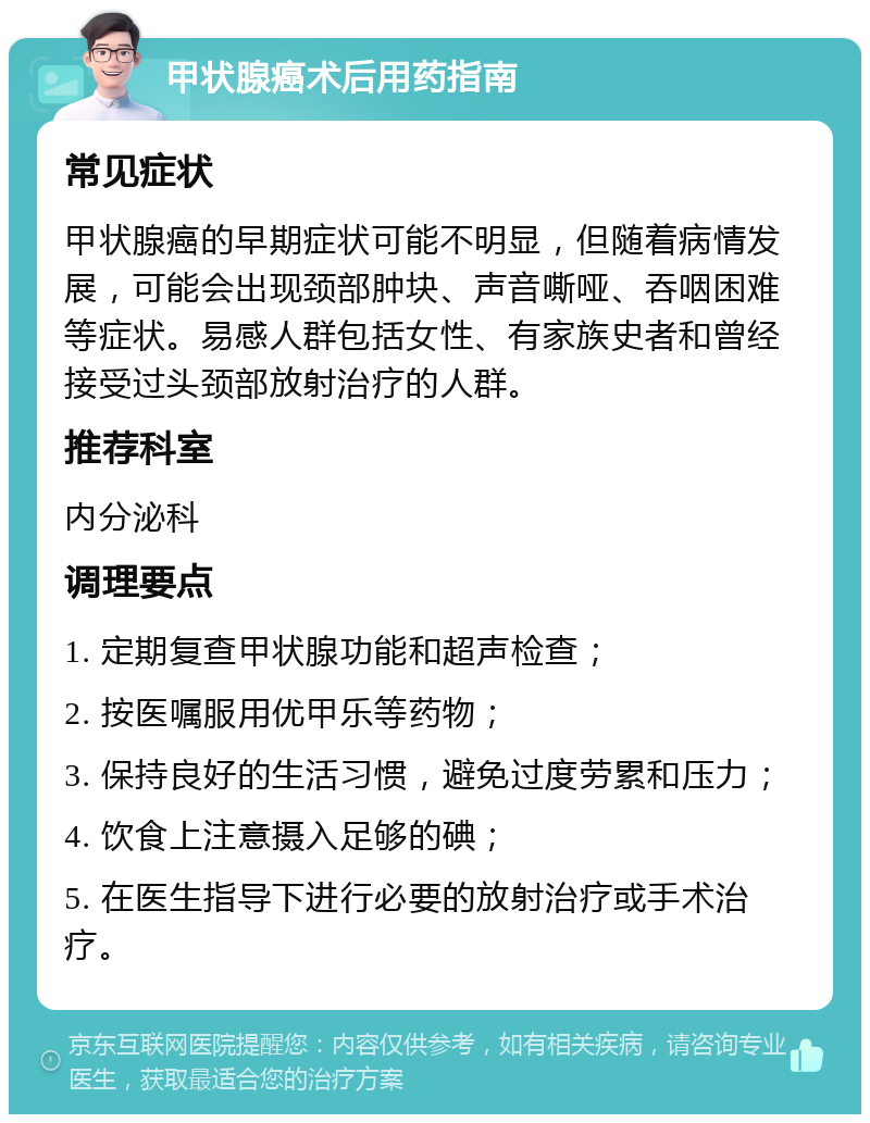 甲状腺癌术后用药指南 常见症状 甲状腺癌的早期症状可能不明显，但随着病情发展，可能会出现颈部肿块、声音嘶哑、吞咽困难等症状。易感人群包括女性、有家族史者和曾经接受过头颈部放射治疗的人群。 推荐科室 内分泌科 调理要点 1. 定期复查甲状腺功能和超声检查； 2. 按医嘱服用优甲乐等药物； 3. 保持良好的生活习惯，避免过度劳累和压力； 4. 饮食上注意摄入足够的碘； 5. 在医生指导下进行必要的放射治疗或手术治疗。