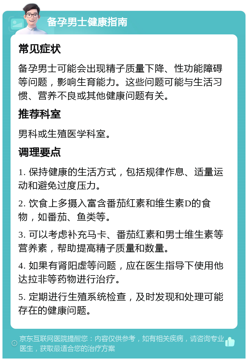 备孕男士健康指南 常见症状 备孕男士可能会出现精子质量下降、性功能障碍等问题，影响生育能力。这些问题可能与生活习惯、营养不良或其他健康问题有关。 推荐科室 男科或生殖医学科室。 调理要点 1. 保持健康的生活方式，包括规律作息、适量运动和避免过度压力。 2. 饮食上多摄入富含番茄红素和维生素D的食物，如番茄、鱼类等。 3. 可以考虑补充马卡、番茄红素和男士维生素等营养素，帮助提高精子质量和数量。 4. 如果有肾阳虚等问题，应在医生指导下使用他达拉非等药物进行治疗。 5. 定期进行生殖系统检查，及时发现和处理可能存在的健康问题。