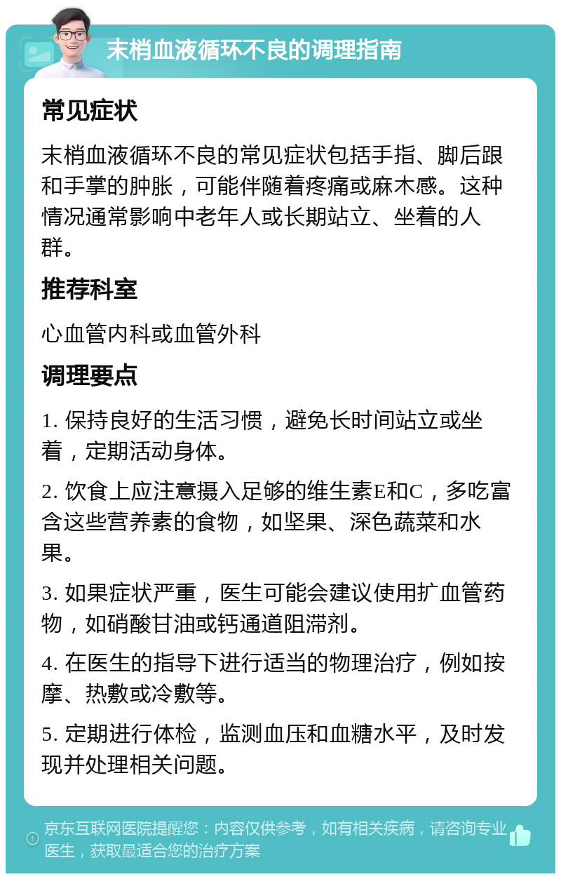 末梢血液循环不良的调理指南 常见症状 末梢血液循环不良的常见症状包括手指、脚后跟和手掌的肿胀，可能伴随着疼痛或麻木感。这种情况通常影响中老年人或长期站立、坐着的人群。 推荐科室 心血管内科或血管外科 调理要点 1. 保持良好的生活习惯，避免长时间站立或坐着，定期活动身体。 2. 饮食上应注意摄入足够的维生素E和C，多吃富含这些营养素的食物，如坚果、深色蔬菜和水果。 3. 如果症状严重，医生可能会建议使用扩血管药物，如硝酸甘油或钙通道阻滞剂。 4. 在医生的指导下进行适当的物理治疗，例如按摩、热敷或冷敷等。 5. 定期进行体检，监测血压和血糖水平，及时发现并处理相关问题。