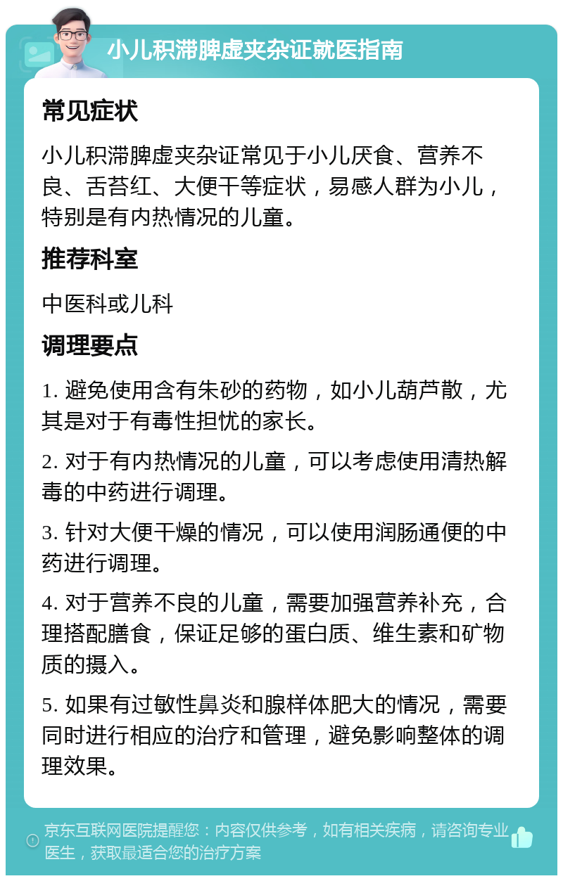 小儿积滞脾虚夹杂证就医指南 常见症状 小儿积滞脾虚夹杂证常见于小儿厌食、营养不良、舌苔红、大便干等症状，易感人群为小儿，特别是有内热情况的儿童。 推荐科室 中医科或儿科 调理要点 1. 避免使用含有朱砂的药物，如小儿葫芦散，尤其是对于有毒性担忧的家长。 2. 对于有内热情况的儿童，可以考虑使用清热解毒的中药进行调理。 3. 针对大便干燥的情况，可以使用润肠通便的中药进行调理。 4. 对于营养不良的儿童，需要加强营养补充，合理搭配膳食，保证足够的蛋白质、维生素和矿物质的摄入。 5. 如果有过敏性鼻炎和腺样体肥大的情况，需要同时进行相应的治疗和管理，避免影响整体的调理效果。