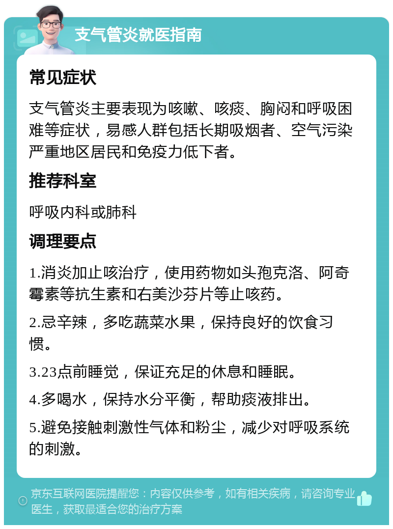 支气管炎就医指南 常见症状 支气管炎主要表现为咳嗽、咳痰、胸闷和呼吸困难等症状，易感人群包括长期吸烟者、空气污染严重地区居民和免疫力低下者。 推荐科室 呼吸内科或肺科 调理要点 1.消炎加止咳治疗，使用药物如头孢克洛、阿奇霉素等抗生素和右美沙芬片等止咳药。 2.忌辛辣，多吃蔬菜水果，保持良好的饮食习惯。 3.23点前睡觉，保证充足的休息和睡眠。 4.多喝水，保持水分平衡，帮助痰液排出。 5.避免接触刺激性气体和粉尘，减少对呼吸系统的刺激。