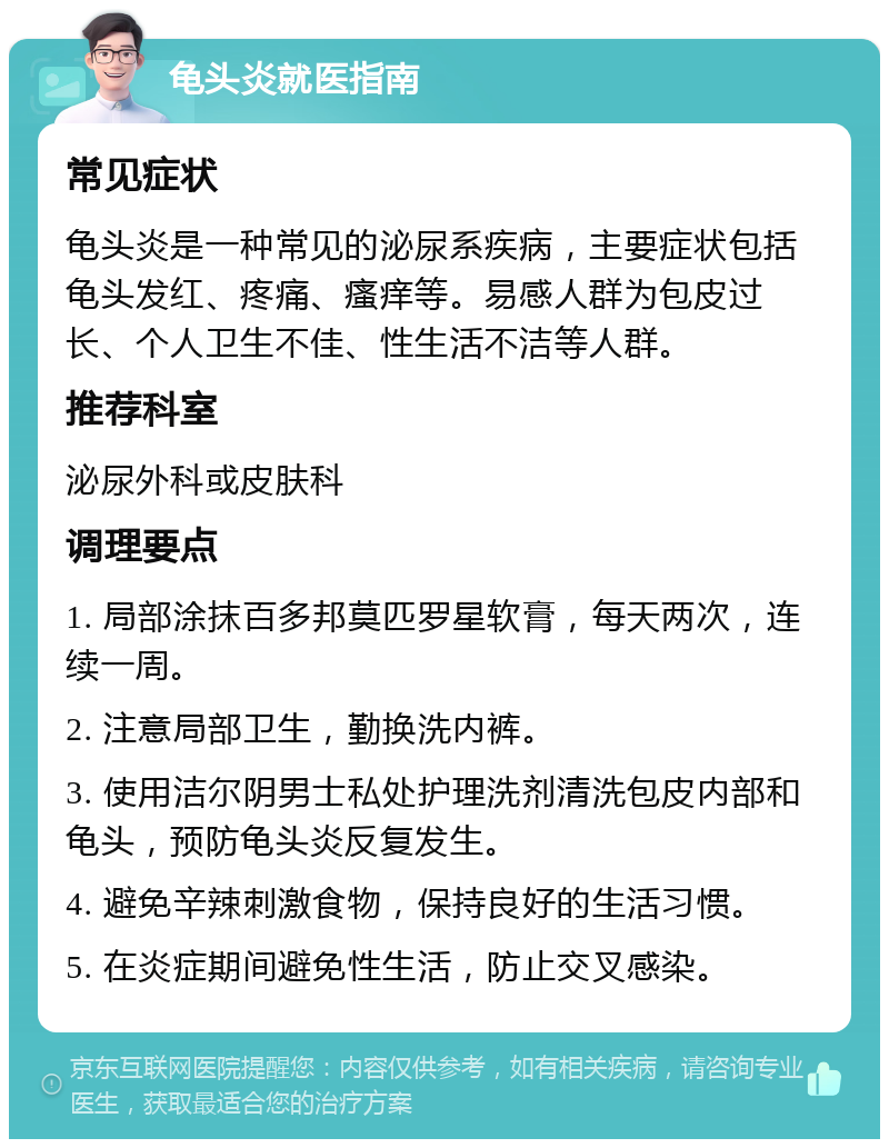 龟头炎就医指南 常见症状 龟头炎是一种常见的泌尿系疾病，主要症状包括龟头发红、疼痛、瘙痒等。易感人群为包皮过长、个人卫生不佳、性生活不洁等人群。 推荐科室 泌尿外科或皮肤科 调理要点 1. 局部涂抹百多邦莫匹罗星软膏，每天两次，连续一周。 2. 注意局部卫生，勤换洗内裤。 3. 使用洁尔阴男士私处护理洗剂清洗包皮内部和龟头，预防龟头炎反复发生。 4. 避免辛辣刺激食物，保持良好的生活习惯。 5. 在炎症期间避免性生活，防止交叉感染。