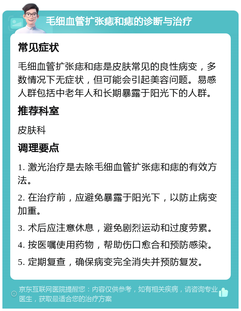 毛细血管扩张痣和痣的诊断与治疗 常见症状 毛细血管扩张痣和痣是皮肤常见的良性病变，多数情况下无症状，但可能会引起美容问题。易感人群包括中老年人和长期暴露于阳光下的人群。 推荐科室 皮肤科 调理要点 1. 激光治疗是去除毛细血管扩张痣和痣的有效方法。 2. 在治疗前，应避免暴露于阳光下，以防止病变加重。 3. 术后应注意休息，避免剧烈运动和过度劳累。 4. 按医嘱使用药物，帮助伤口愈合和预防感染。 5. 定期复查，确保病变完全消失并预防复发。