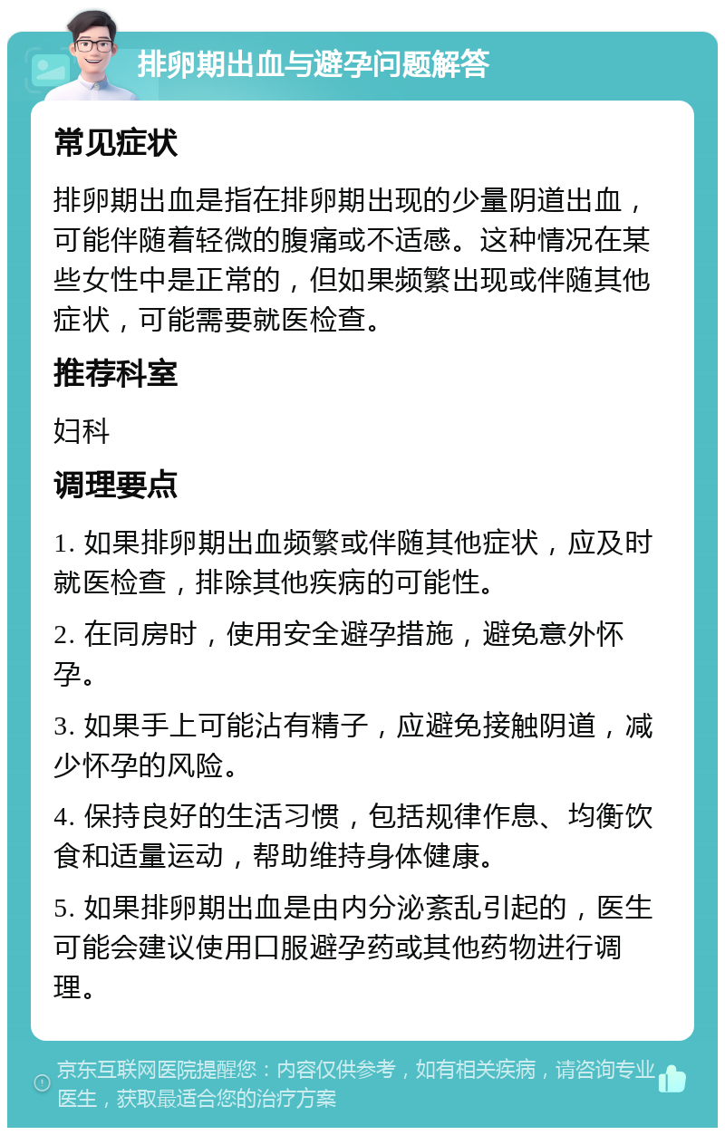 排卵期出血与避孕问题解答 常见症状 排卵期出血是指在排卵期出现的少量阴道出血，可能伴随着轻微的腹痛或不适感。这种情况在某些女性中是正常的，但如果频繁出现或伴随其他症状，可能需要就医检查。 推荐科室 妇科 调理要点 1. 如果排卵期出血频繁或伴随其他症状，应及时就医检查，排除其他疾病的可能性。 2. 在同房时，使用安全避孕措施，避免意外怀孕。 3. 如果手上可能沾有精子，应避免接触阴道，减少怀孕的风险。 4. 保持良好的生活习惯，包括规律作息、均衡饮食和适量运动，帮助维持身体健康。 5. 如果排卵期出血是由内分泌紊乱引起的，医生可能会建议使用口服避孕药或其他药物进行调理。