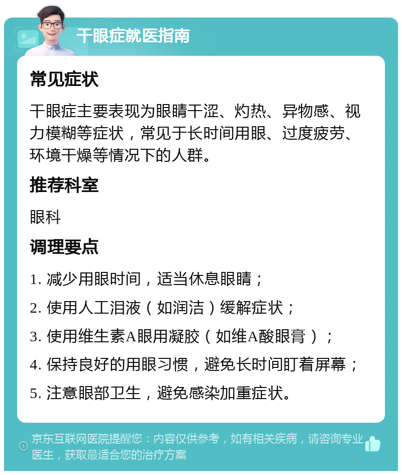 干眼症就医指南 常见症状 干眼症主要表现为眼睛干涩、灼热、异物感、视力模糊等症状，常见于长时间用眼、过度疲劳、环境干燥等情况下的人群。 推荐科室 眼科 调理要点 1. 减少用眼时间，适当休息眼睛； 2. 使用人工泪液（如润洁）缓解症状； 3. 使用维生素A眼用凝胶（如维A酸眼膏）； 4. 保持良好的用眼习惯，避免长时间盯着屏幕； 5. 注意眼部卫生，避免感染加重症状。