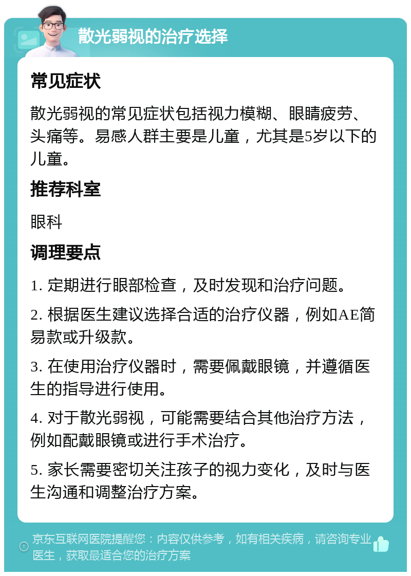 散光弱视的治疗选择 常见症状 散光弱视的常见症状包括视力模糊、眼睛疲劳、头痛等。易感人群主要是儿童，尤其是5岁以下的儿童。 推荐科室 眼科 调理要点 1. 定期进行眼部检查，及时发现和治疗问题。 2. 根据医生建议选择合适的治疗仪器，例如AE简易款或升级款。 3. 在使用治疗仪器时，需要佩戴眼镜，并遵循医生的指导进行使用。 4. 对于散光弱视，可能需要结合其他治疗方法，例如配戴眼镜或进行手术治疗。 5. 家长需要密切关注孩子的视力变化，及时与医生沟通和调整治疗方案。