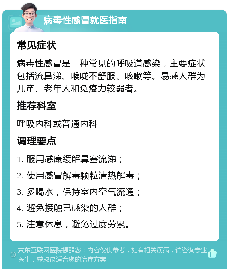 病毒性感冒就医指南 常见症状 病毒性感冒是一种常见的呼吸道感染，主要症状包括流鼻涕、喉咙不舒服、咳嗽等。易感人群为儿童、老年人和免疫力较弱者。 推荐科室 呼吸内科或普通内科 调理要点 1. 服用感康缓解鼻塞流涕； 2. 使用感冒解毒颗粒清热解毒； 3. 多喝水，保持室内空气流通； 4. 避免接触已感染的人群； 5. 注意休息，避免过度劳累。