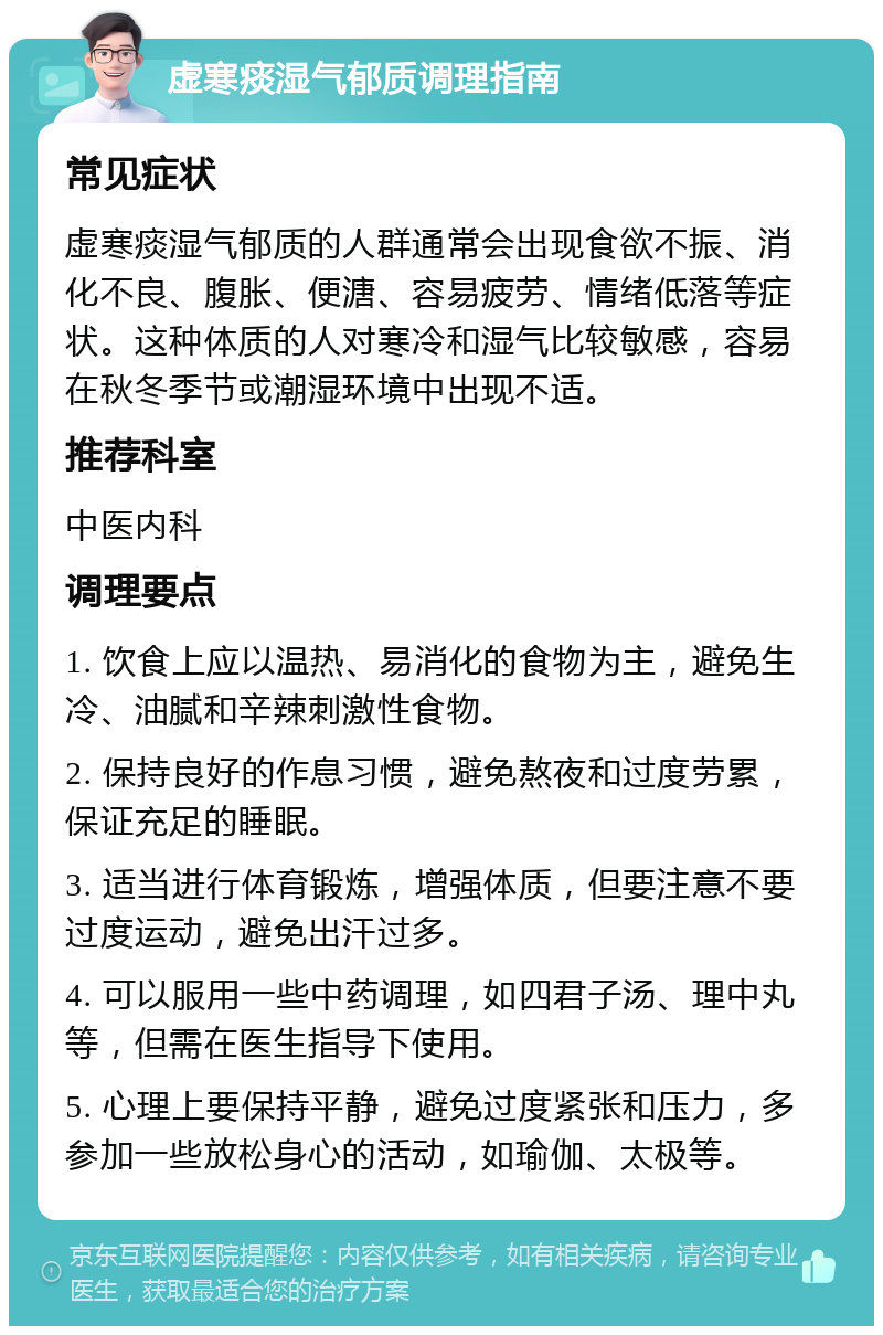 虚寒痰湿气郁质调理指南 常见症状 虚寒痰湿气郁质的人群通常会出现食欲不振、消化不良、腹胀、便溏、容易疲劳、情绪低落等症状。这种体质的人对寒冷和湿气比较敏感，容易在秋冬季节或潮湿环境中出现不适。 推荐科室 中医内科 调理要点 1. 饮食上应以温热、易消化的食物为主，避免生冷、油腻和辛辣刺激性食物。 2. 保持良好的作息习惯，避免熬夜和过度劳累，保证充足的睡眠。 3. 适当进行体育锻炼，增强体质，但要注意不要过度运动，避免出汗过多。 4. 可以服用一些中药调理，如四君子汤、理中丸等，但需在医生指导下使用。 5. 心理上要保持平静，避免过度紧张和压力，多参加一些放松身心的活动，如瑜伽、太极等。