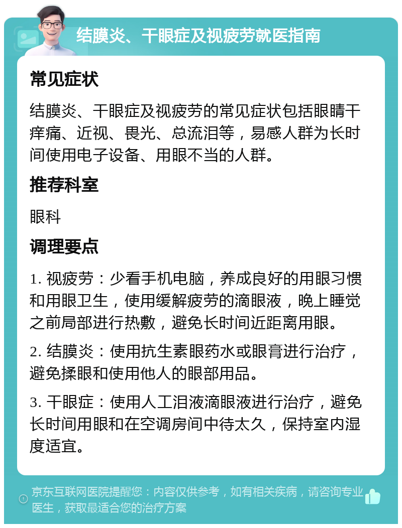 结膜炎、干眼症及视疲劳就医指南 常见症状 结膜炎、干眼症及视疲劳的常见症状包括眼睛干痒痛、近视、畏光、总流泪等，易感人群为长时间使用电子设备、用眼不当的人群。 推荐科室 眼科 调理要点 1. 视疲劳：少看手机电脑，养成良好的用眼习惯和用眼卫生，使用缓解疲劳的滴眼液，晚上睡觉之前局部进行热敷，避免长时间近距离用眼。 2. 结膜炎：使用抗生素眼药水或眼膏进行治疗，避免揉眼和使用他人的眼部用品。 3. 干眼症：使用人工泪液滴眼液进行治疗，避免长时间用眼和在空调房间中待太久，保持室内湿度适宜。