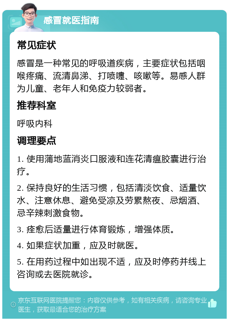 感冒就医指南 常见症状 感冒是一种常见的呼吸道疾病，主要症状包括咽喉疼痛、流清鼻涕、打喷嚏、咳嗽等。易感人群为儿童、老年人和免疫力较弱者。 推荐科室 呼吸内科 调理要点 1. 使用蒲地蓝消炎口服液和连花清瘟胶囊进行治疗。 2. 保持良好的生活习惯，包括清淡饮食、适量饮水、注意休息、避免受凉及劳累熬夜、忌烟酒、忌辛辣刺激食物。 3. 痊愈后适量进行体育锻炼，增强体质。 4. 如果症状加重，应及时就医。 5. 在用药过程中如出现不适，应及时停药并线上咨询或去医院就诊。