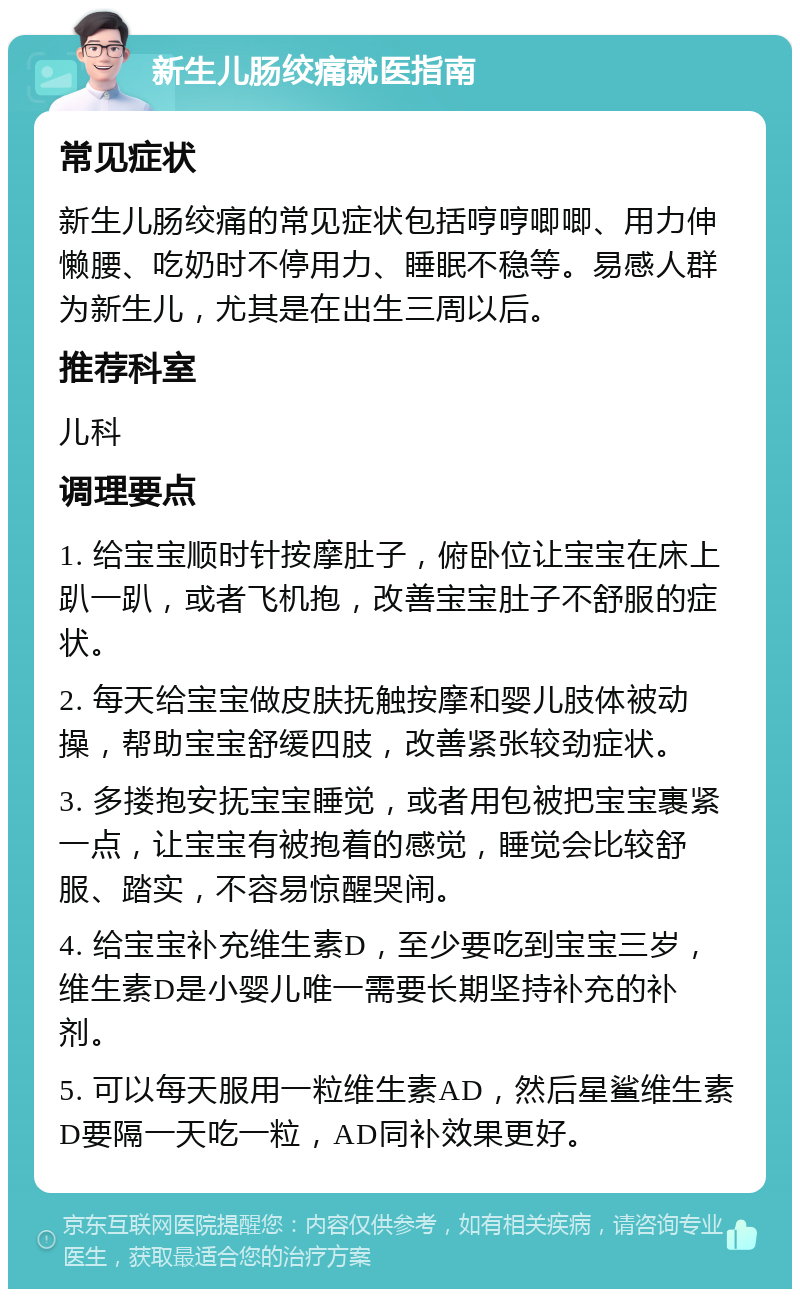 新生儿肠绞痛就医指南 常见症状 新生儿肠绞痛的常见症状包括哼哼唧唧、用力伸懒腰、吃奶时不停用力、睡眠不稳等。易感人群为新生儿，尤其是在出生三周以后。 推荐科室 儿科 调理要点 1. 给宝宝顺时针按摩肚子，俯卧位让宝宝在床上趴一趴，或者飞机抱，改善宝宝肚子不舒服的症状。 2. 每天给宝宝做皮肤抚触按摩和婴儿肢体被动操，帮助宝宝舒缓四肢，改善紧张较劲症状。 3. 多搂抱安抚宝宝睡觉，或者用包被把宝宝裹紧一点，让宝宝有被抱着的感觉，睡觉会比较舒服、踏实，不容易惊醒哭闹。 4. 给宝宝补充维生素D，至少要吃到宝宝三岁，维生素D是小婴儿唯一需要长期坚持补充的补剂。 5. 可以每天服用一粒维生素AD，然后星鲨维生素D要隔一天吃一粒，AD同补效果更好。