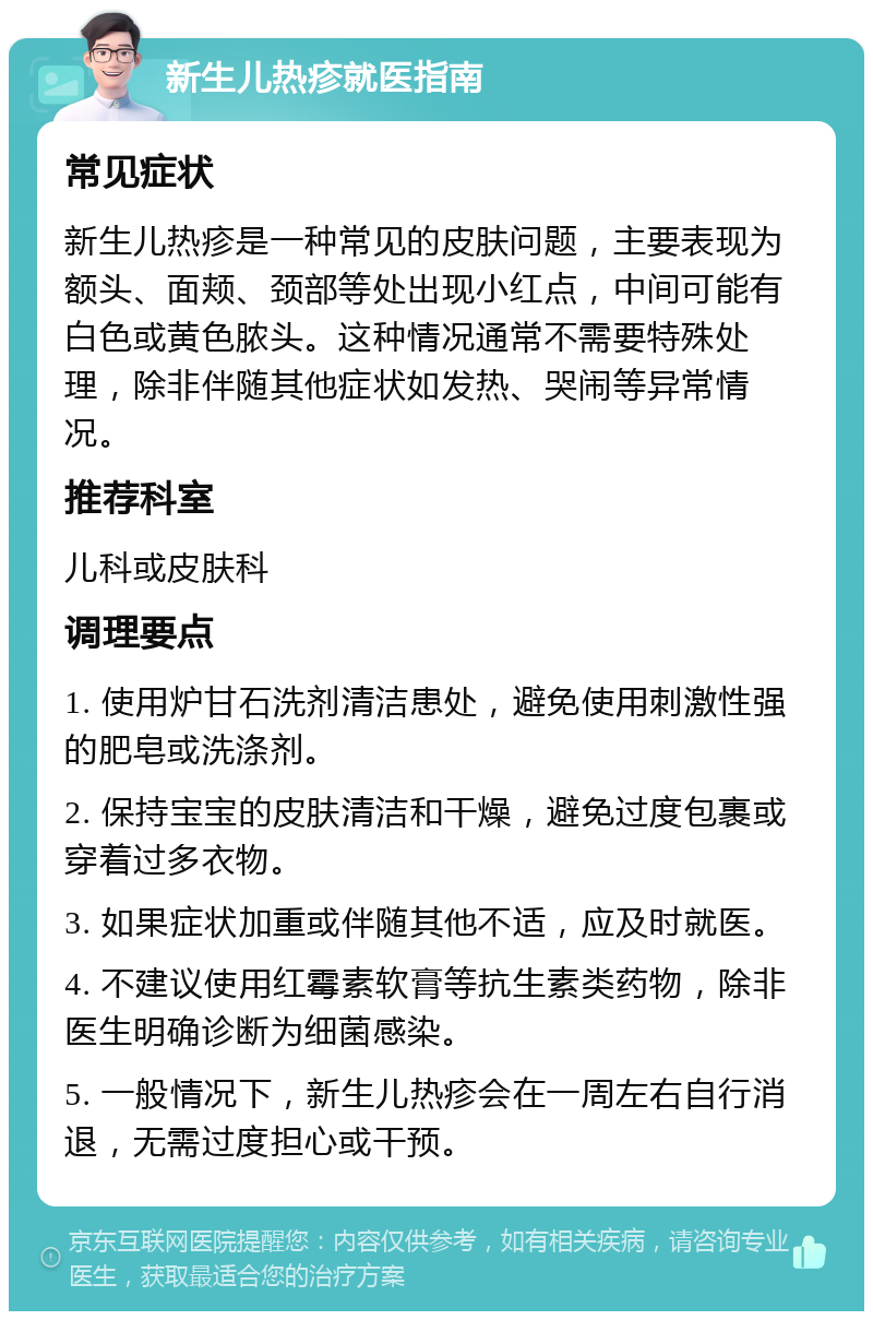 新生儿热疹就医指南 常见症状 新生儿热疹是一种常见的皮肤问题，主要表现为额头、面颊、颈部等处出现小红点，中间可能有白色或黄色脓头。这种情况通常不需要特殊处理，除非伴随其他症状如发热、哭闹等异常情况。 推荐科室 儿科或皮肤科 调理要点 1. 使用炉甘石洗剂清洁患处，避免使用刺激性强的肥皂或洗涤剂。 2. 保持宝宝的皮肤清洁和干燥，避免过度包裹或穿着过多衣物。 3. 如果症状加重或伴随其他不适，应及时就医。 4. 不建议使用红霉素软膏等抗生素类药物，除非医生明确诊断为细菌感染。 5. 一般情况下，新生儿热疹会在一周左右自行消退，无需过度担心或干预。