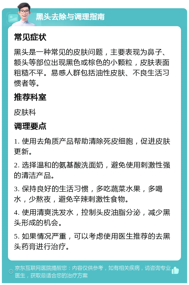 黑头去除与调理指南 常见症状 黑头是一种常见的皮肤问题，主要表现为鼻子、额头等部位出现黑色或棕色的小颗粒，皮肤表面粗糙不平。易感人群包括油性皮肤、不良生活习惯者等。 推荐科室 皮肤科 调理要点 1. 使用去角质产品帮助清除死皮细胞，促进皮肤更新。 2. 选择温和的氨基酸洗面奶，避免使用刺激性强的清洁产品。 3. 保持良好的生活习惯，多吃蔬菜水果，多喝水，少熬夜，避免辛辣刺激性食物。 4. 使用清爽洗发水，控制头皮油脂分泌，减少黑头形成的机会。 5. 如果情况严重，可以考虑使用医生推荐的去黑头药膏进行治疗。