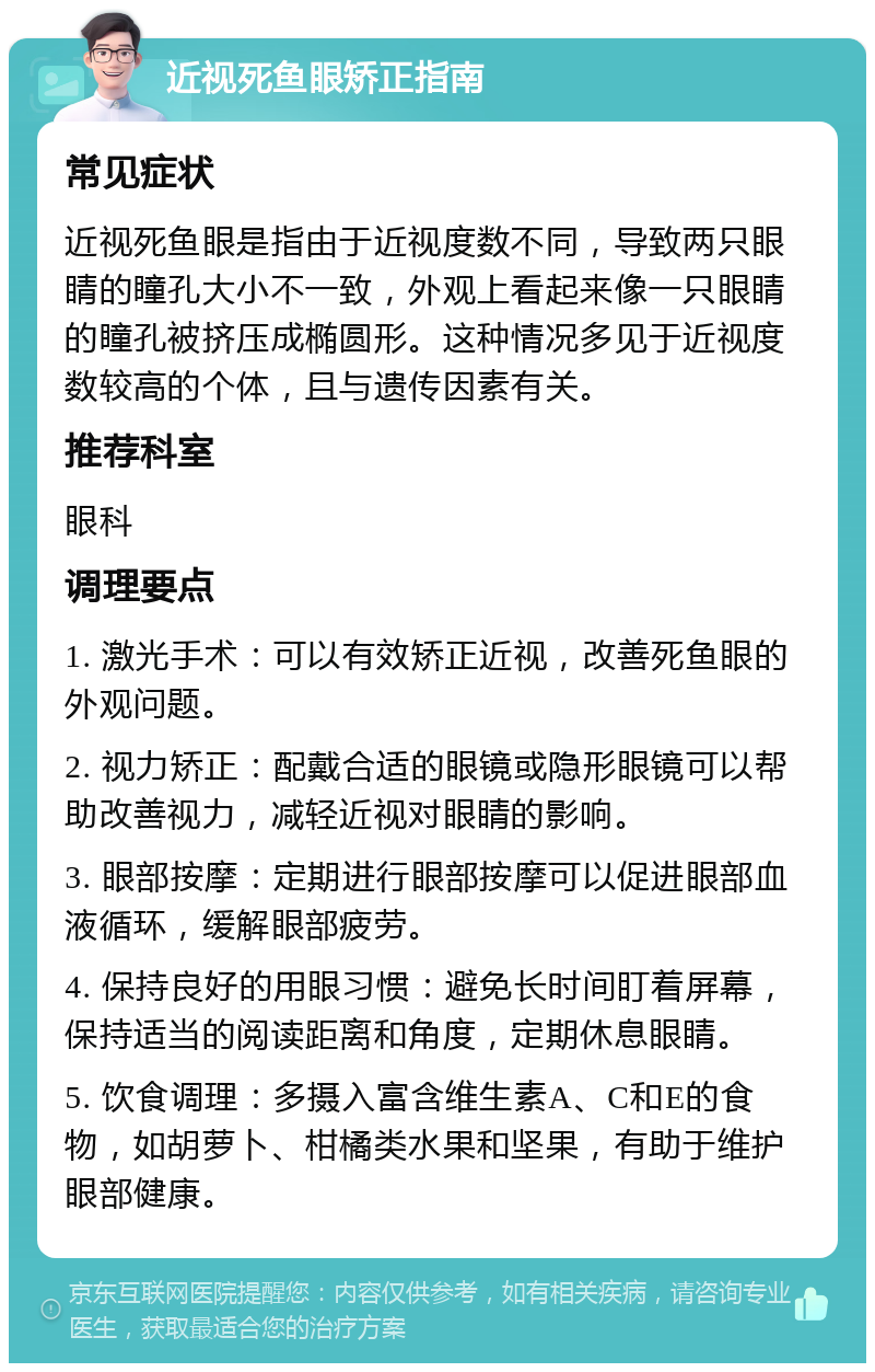 近视死鱼眼矫正指南 常见症状 近视死鱼眼是指由于近视度数不同，导致两只眼睛的瞳孔大小不一致，外观上看起来像一只眼睛的瞳孔被挤压成椭圆形。这种情况多见于近视度数较高的个体，且与遗传因素有关。 推荐科室 眼科 调理要点 1. 激光手术：可以有效矫正近视，改善死鱼眼的外观问题。 2. 视力矫正：配戴合适的眼镜或隐形眼镜可以帮助改善视力，减轻近视对眼睛的影响。 3. 眼部按摩：定期进行眼部按摩可以促进眼部血液循环，缓解眼部疲劳。 4. 保持良好的用眼习惯：避免长时间盯着屏幕，保持适当的阅读距离和角度，定期休息眼睛。 5. 饮食调理：多摄入富含维生素A、C和E的食物，如胡萝卜、柑橘类水果和坚果，有助于维护眼部健康。