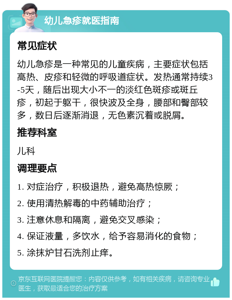 幼儿急疹就医指南 常见症状 幼儿急疹是一种常见的儿童疾病，主要症状包括高热、皮疹和轻微的呼吸道症状。发热通常持续3-5天，随后出现大小不一的淡红色斑疹或斑丘疹，初起于躯干，很快波及全身，腰部和臀部较多，数日后逐渐消退，无色素沉着或脱屑。 推荐科室 儿科 调理要点 1. 对症治疗，积极退热，避免高热惊厥； 2. 使用清热解毒的中药辅助治疗； 3. 注意休息和隔离，避免交叉感染； 4. 保证液量，多饮水，给予容易消化的食物； 5. 涂抹炉甘石洗剂止痒。