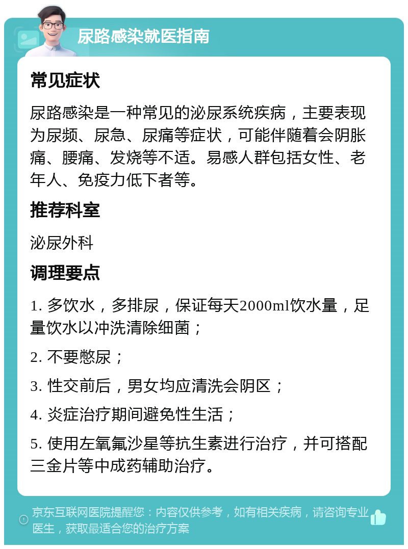 尿路感染就医指南 常见症状 尿路感染是一种常见的泌尿系统疾病，主要表现为尿频、尿急、尿痛等症状，可能伴随着会阴胀痛、腰痛、发烧等不适。易感人群包括女性、老年人、免疫力低下者等。 推荐科室 泌尿外科 调理要点 1. 多饮水，多排尿，保证每天2000ml饮水量，足量饮水以冲洗清除细菌； 2. 不要憋尿； 3. 性交前后，男女均应清洗会阴区； 4. 炎症治疗期间避免性生活； 5. 使用左氧氟沙星等抗生素进行治疗，并可搭配三金片等中成药辅助治疗。