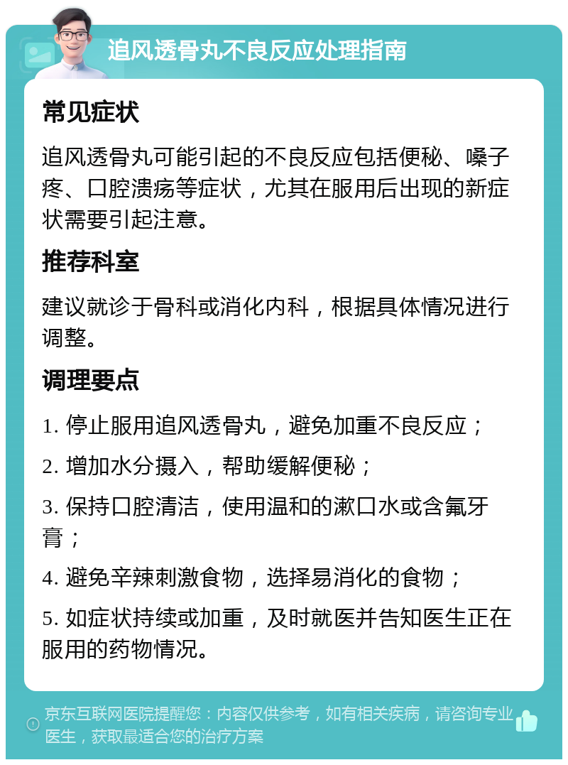 追风透骨丸不良反应处理指南 常见症状 追风透骨丸可能引起的不良反应包括便秘、嗓子疼、口腔溃疡等症状，尤其在服用后出现的新症状需要引起注意。 推荐科室 建议就诊于骨科或消化内科，根据具体情况进行调整。 调理要点 1. 停止服用追风透骨丸，避免加重不良反应； 2. 增加水分摄入，帮助缓解便秘； 3. 保持口腔清洁，使用温和的漱口水或含氟牙膏； 4. 避免辛辣刺激食物，选择易消化的食物； 5. 如症状持续或加重，及时就医并告知医生正在服用的药物情况。