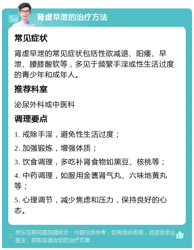 肾虚早泄的治疗方法 常见症状 肾虚早泄的常见症状包括性欲减退、阳痿、早泄、腰膝酸软等，多见于频繁手淫或性生活过度的青少年和成年人。 推荐科室 泌尿外科或中医科 调理要点 1. 戒除手淫，避免性生活过度； 2. 加强锻炼，增强体质； 3. 饮食调理，多吃补肾食物如黑豆、核桃等； 4. 中药调理，如服用金匮肾气丸、六味地黄丸等； 5. 心理调节，减少焦虑和压力，保持良好的心态。