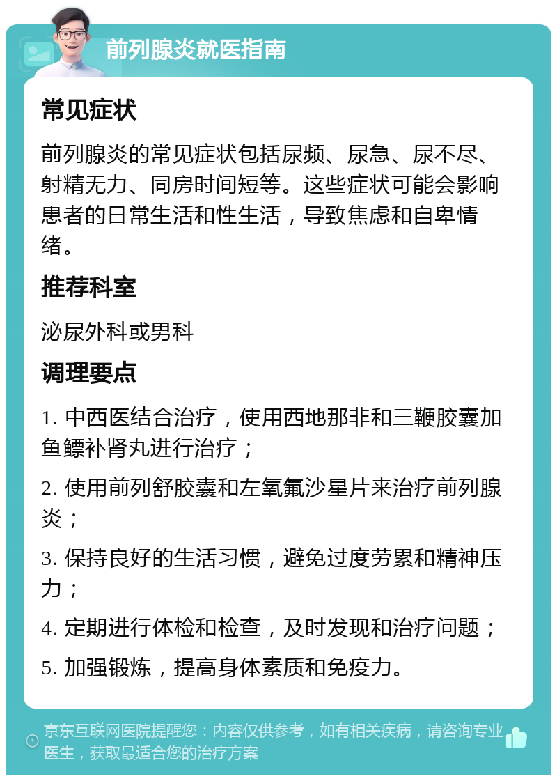 前列腺炎就医指南 常见症状 前列腺炎的常见症状包括尿频、尿急、尿不尽、射精无力、同房时间短等。这些症状可能会影响患者的日常生活和性生活，导致焦虑和自卑情绪。 推荐科室 泌尿外科或男科 调理要点 1. 中西医结合治疗，使用西地那非和三鞭胶囊加鱼鳔补肾丸进行治疗； 2. 使用前列舒胶囊和左氧氟沙星片来治疗前列腺炎； 3. 保持良好的生活习惯，避免过度劳累和精神压力； 4. 定期进行体检和检查，及时发现和治疗问题； 5. 加强锻炼，提高身体素质和免疫力。