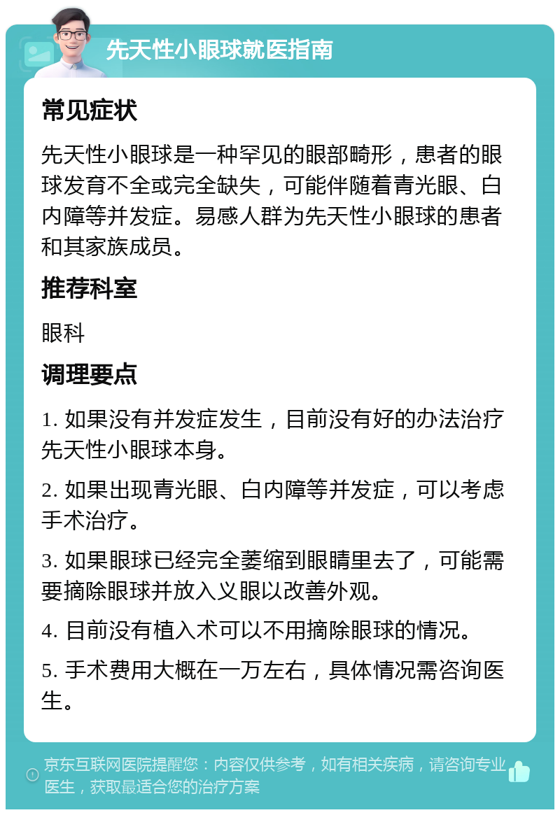 先天性小眼球就医指南 常见症状 先天性小眼球是一种罕见的眼部畸形，患者的眼球发育不全或完全缺失，可能伴随着青光眼、白内障等并发症。易感人群为先天性小眼球的患者和其家族成员。 推荐科室 眼科 调理要点 1. 如果没有并发症发生，目前没有好的办法治疗先天性小眼球本身。 2. 如果出现青光眼、白内障等并发症，可以考虑手术治疗。 3. 如果眼球已经完全萎缩到眼睛里去了，可能需要摘除眼球并放入义眼以改善外观。 4. 目前没有植入术可以不用摘除眼球的情况。 5. 手术费用大概在一万左右，具体情况需咨询医生。