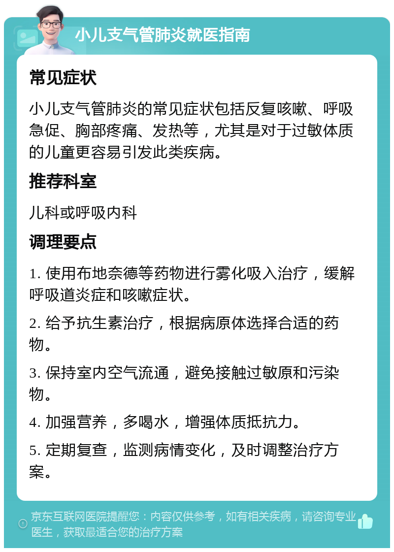 小儿支气管肺炎就医指南 常见症状 小儿支气管肺炎的常见症状包括反复咳嗽、呼吸急促、胸部疼痛、发热等，尤其是对于过敏体质的儿童更容易引发此类疾病。 推荐科室 儿科或呼吸内科 调理要点 1. 使用布地奈德等药物进行雾化吸入治疗，缓解呼吸道炎症和咳嗽症状。 2. 给予抗生素治疗，根据病原体选择合适的药物。 3. 保持室内空气流通，避免接触过敏原和污染物。 4. 加强营养，多喝水，增强体质抵抗力。 5. 定期复查，监测病情变化，及时调整治疗方案。