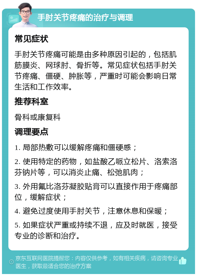 手肘关节疼痛的治疗与调理 常见症状 手肘关节疼痛可能是由多种原因引起的，包括肌筋膜炎、网球肘、骨折等。常见症状包括手肘关节疼痛、僵硬、肿胀等，严重时可能会影响日常生活和工作效率。 推荐科室 骨科或康复科 调理要点 1. 局部热敷可以缓解疼痛和僵硬感； 2. 使用特定的药物，如盐酸乙哌立松片、洛索洛芬钠片等，可以消炎止痛、松弛肌肉； 3. 外用氟比洛芬凝胶贴膏可以直接作用于疼痛部位，缓解症状； 4. 避免过度使用手肘关节，注意休息和保暖； 5. 如果症状严重或持续不退，应及时就医，接受专业的诊断和治疗。