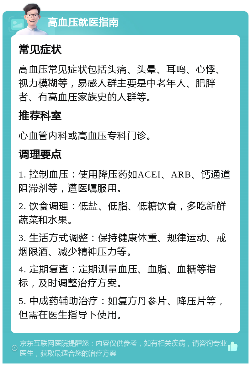 高血压就医指南 常见症状 高血压常见症状包括头痛、头晕、耳鸣、心悸、视力模糊等，易感人群主要是中老年人、肥胖者、有高血压家族史的人群等。 推荐科室 心血管内科或高血压专科门诊。 调理要点 1. 控制血压：使用降压药如ACEI、ARB、钙通道阻滞剂等，遵医嘱服用。 2. 饮食调理：低盐、低脂、低糖饮食，多吃新鲜蔬菜和水果。 3. 生活方式调整：保持健康体重、规律运动、戒烟限酒、减少精神压力等。 4. 定期复查：定期测量血压、血脂、血糖等指标，及时调整治疗方案。 5. 中成药辅助治疗：如复方丹参片、降压片等，但需在医生指导下使用。