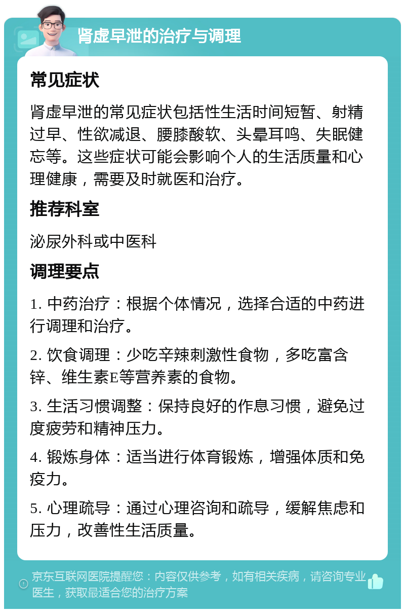 肾虚早泄的治疗与调理 常见症状 肾虚早泄的常见症状包括性生活时间短暂、射精过早、性欲减退、腰膝酸软、头晕耳鸣、失眠健忘等。这些症状可能会影响个人的生活质量和心理健康，需要及时就医和治疗。 推荐科室 泌尿外科或中医科 调理要点 1. 中药治疗：根据个体情况，选择合适的中药进行调理和治疗。 2. 饮食调理：少吃辛辣刺激性食物，多吃富含锌、维生素E等营养素的食物。 3. 生活习惯调整：保持良好的作息习惯，避免过度疲劳和精神压力。 4. 锻炼身体：适当进行体育锻炼，增强体质和免疫力。 5. 心理疏导：通过心理咨询和疏导，缓解焦虑和压力，改善性生活质量。