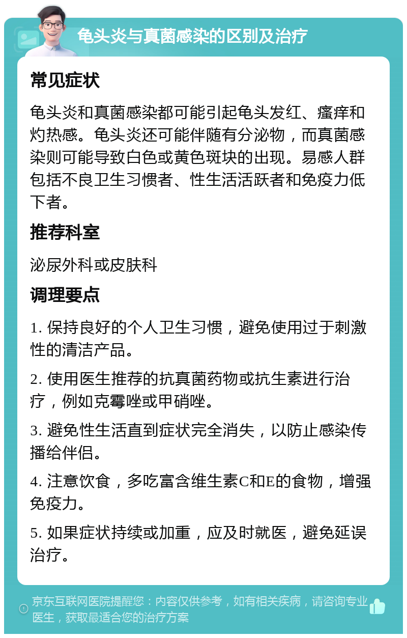 龟头炎与真菌感染的区别及治疗 常见症状 龟头炎和真菌感染都可能引起龟头发红、瘙痒和灼热感。龟头炎还可能伴随有分泌物，而真菌感染则可能导致白色或黄色斑块的出现。易感人群包括不良卫生习惯者、性生活活跃者和免疫力低下者。 推荐科室 泌尿外科或皮肤科 调理要点 1. 保持良好的个人卫生习惯，避免使用过于刺激性的清洁产品。 2. 使用医生推荐的抗真菌药物或抗生素进行治疗，例如克霉唑或甲硝唑。 3. 避免性生活直到症状完全消失，以防止感染传播给伴侣。 4. 注意饮食，多吃富含维生素C和E的食物，增强免疫力。 5. 如果症状持续或加重，应及时就医，避免延误治疗。