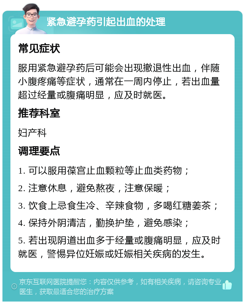 紧急避孕药引起出血的处理 常见症状 服用紧急避孕药后可能会出现撤退性出血，伴随小腹疼痛等症状，通常在一周内停止，若出血量超过经量或腹痛明显，应及时就医。 推荐科室 妇产科 调理要点 1. 可以服用葆宫止血颗粒等止血类药物； 2. 注意休息，避免熬夜，注意保暖； 3. 饮食上忌食生冷、辛辣食物，多喝红糖姜茶； 4. 保持外阴清洁，勤换护垫，避免感染； 5. 若出现阴道出血多于经量或腹痛明显，应及时就医，警惕异位妊娠或妊娠相关疾病的发生。